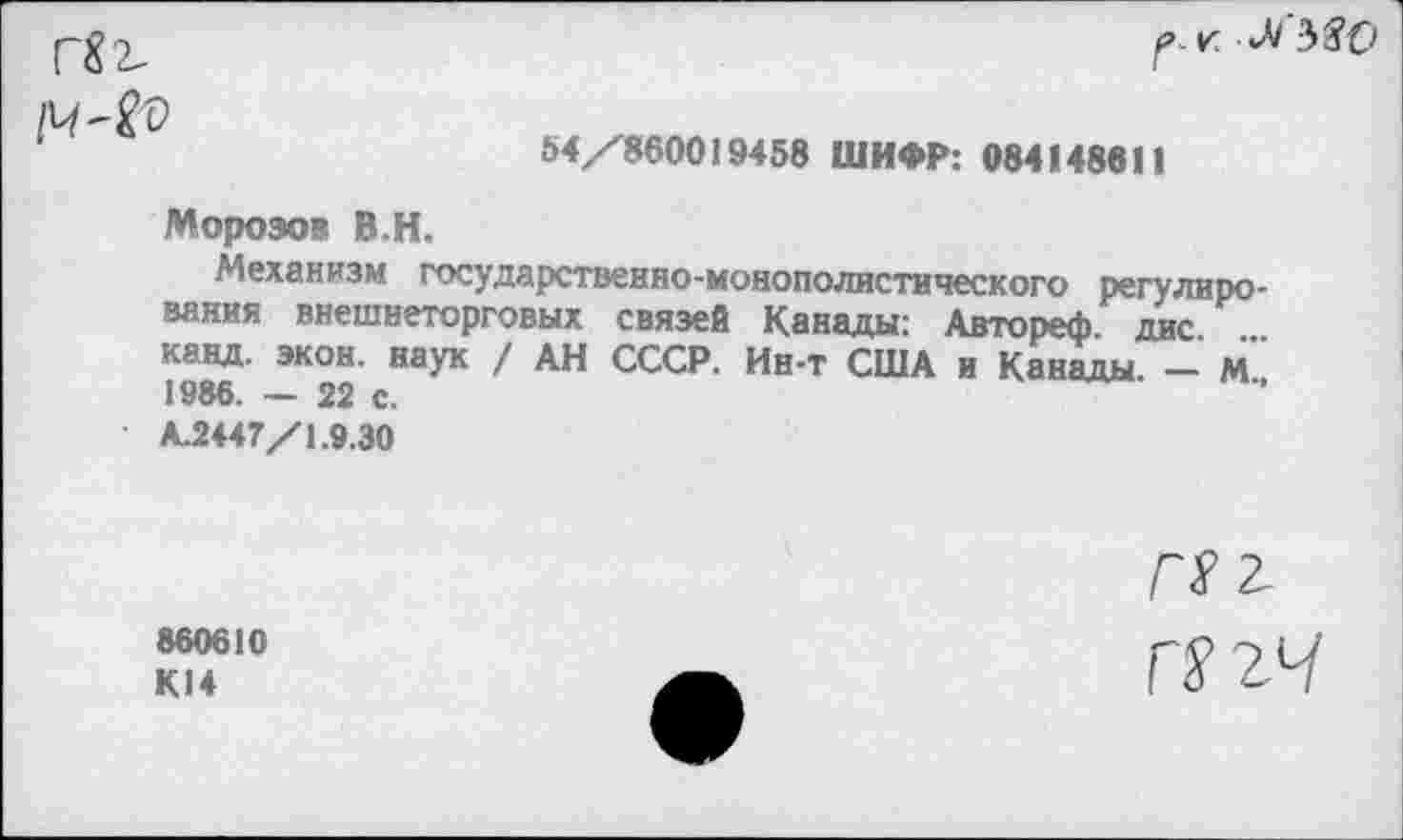 ﻿Г$2-
рг. Л 580
54/860019458 ШИФР: 084148611
Морозов В.Н.
Механизм государственно-монополистического регулирования внешнеторговых связей Канады: Автореф. дне канд. экон, наук / АН СССР. Ин-т США и Канады - м" 1986. — 22 с.
А2447/1.9.30
860610
К14
ГП
Г2гЧ